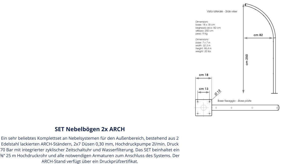 SET Nebelbögen 2x ARCH Ein sehr beliebtes Komplettset an Nebelsystemen für den Außenbereich, bestehend aus 2 Edelstahl lackierten ARCH-Ständern, 2x7 Düsen 0,30 mm, Hochdruckpumpe 2l/min. Druck 70 Bar mit integrierter zyklischer Zeitschaltuhr und Wasserfilterung. Das SET beinhaltet ein ⅜“ 25 m Hochdruckrohr und alle notwendigen Armaturen zum Anschluss des Systems. Der ARCH-Stand verfügt über ein Druckprüfzertifikat.