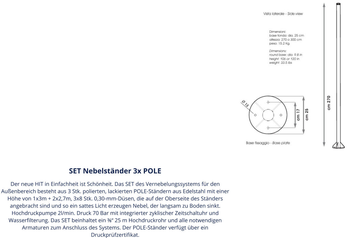 SET Nebelständer 3x POLE Der neue HIT in Einfachheit ist Schönheit. Das SET des Vernebelungssystems für den Außenbereich besteht aus 3 Stk. polierten, lackierten POLE-Ständern aus Edelstahl mit einer Höhe von 1x3m + 2x2,7m, 3x8 Stk. 0,30-mm-Düsen, die auf der Oberseite des Ständers angebracht sind und so ein sattes Licht erzeugen Nebel, der langsam zu Boden sinkt. Hochdruckpumpe 2l/min. Druck 70 Bar mit integrierter zyklischer Zeitschaltuhr und Wasserfilterung. Das SET beinhaltet ein ⅜“ 25 m Hochdruckrohr und alle notwendigen Armaturen zum Anschluss des Systems. Der POLE-Ständer verfügt über ein Druckprüfzertifikat.