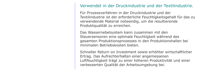 Verwendet in der Druckindustrie und der Textilindustrie. Für Prozessverfahren in der Druckindustrie und der Textilindustrie ist der erforderliche Feuchtigkeitsgehalt für das zu verwendende Material notwendig, um die resultierende Produktqualität zu erreichen. Das Wassernebelsystem kann zusammen mit den Steuersensoren eine optimale Feuchtigkeit während des gesamten Produktionsprozesses in den Produktionshallen bei minimalen Betriebskosten bieten. Schneller Return on Investment sowie erhöhter wirtschaftlicher Ertrag. Das Aufrechterhalten einer angemessenen Luftfeuchtigkeit trägt zu einer höheren Produktivität und einer verbesserten Qualität der Arbeitsumgebung bei.