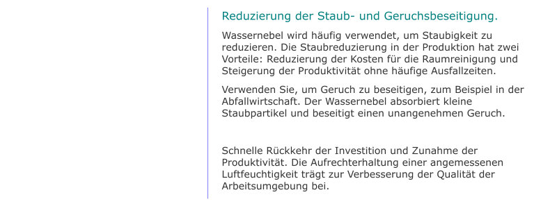 Reduzierung der Staub- und Geruchsbeseitigung. Wassernebel wird häufig verwendet, um Staubigkeit zu reduzieren. Die Staubreduzierung in der Produktion hat zwei Vorteile: Reduzierung der Kosten für die Raumreinigung und Steigerung der Produktivität ohne häufige Ausfallzeiten. Verwenden Sie, um Geruch zu beseitigen, zum Beispiel in der Abfallwirtschaft. Der Wassernebel absorbiert kleine Staubpartikel und beseitigt einen unangenehmen Geruch.  Schnelle Rückkehr der Investition und Zunahme der Produktivität. Die Aufrechterhaltung einer angemessenen Luftfeuchtigkeit trägt zur Verbesserung der Qualität der Arbeitsumgebung bei.