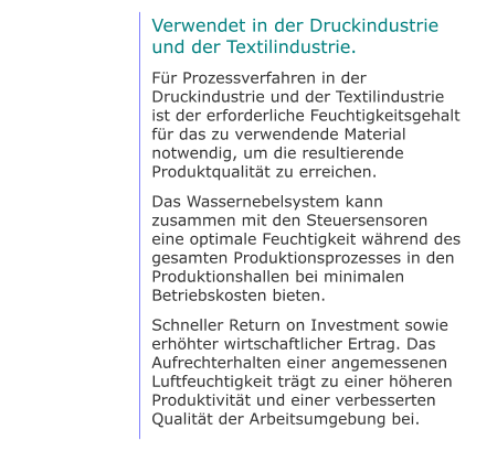 Verwendet in der Druckindustrie und der Textilindustrie. Für Prozessverfahren in der Druckindustrie und der Textilindustrie ist der erforderliche Feuchtigkeitsgehalt für das zu verwendende Material notwendig, um die resultierende Produktqualität zu erreichen. Das Wassernebelsystem kann zusammen mit den Steuersensoren eine optimale Feuchtigkeit während des gesamten Produktionsprozesses in den Produktionshallen bei minimalen Betriebskosten bieten. Schneller Return on Investment sowie erhöhter wirtschaftlicher Ertrag. Das Aufrechterhalten einer angemessenen Luftfeuchtigkeit trägt zu einer höheren Produktivität und einer verbesserten Qualität der Arbeitsumgebung bei.