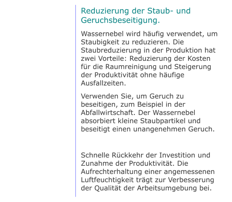 Reduzierung der Staub- und Geruchsbeseitigung. Wassernebel wird häufig verwendet, um Staubigkeit zu reduzieren. Die Staubreduzierung in der Produktion hat zwei Vorteile: Reduzierung der Kosten für die Raumreinigung und Steigerung der Produktivität ohne häufige Ausfallzeiten. Verwenden Sie, um Geruch zu beseitigen, zum Beispiel in der Abfallwirtschaft. Der Wassernebel absorbiert kleine Staubpartikel und beseitigt einen unangenehmen Geruch.  Schnelle Rückkehr der Investition und Zunahme der Produktivität. Die Aufrechterhaltung einer angemessenen Luftfeuchtigkeit trägt zur Verbesserung der Qualität der Arbeitsumgebung bei.