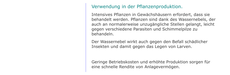 Verwendung in der Pflanzenproduktion. Intensives Pflanzen in Gewächshäusern erfordert, dass sie behandelt werden. Pflanzen sind dank des Wassernebels, der auch an normalerweise unzugängliche Stellen gelangt, leicht gegen verschiedene Parasiten und Schimmelpilze zu behandeln. Der Wassernebel wirkt auch gegen den Befall schädlicher Insekten und damit gegen das Legen von Larven.  Geringe Betriebskosten und erhöhte Produktion sorgen für eine schnelle Rendite von Anlagevermögen.