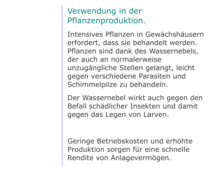 Verwendung in der Pflanzenproduktion. Intensives Pflanzen in Gewächshäusern erfordert, dass sie behandelt werden. Pflanzen sind dank des Wassernebels, der auch an normalerweise unzugängliche Stellen gelangt, leicht gegen verschiedene Parasiten und Schimmelpilze zu behandeln. Der Wassernebel wirkt auch gegen den Befall schädlicher Insekten und damit gegen das Legen von Larven.  Geringe Betriebskosten und erhöhte Produktion sorgen für eine schnelle Rendite von Anlagevermögen.