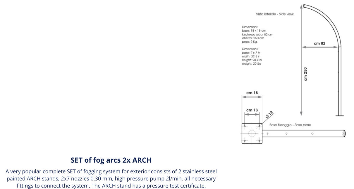 SET of fog arcs 2x ARCH A very popular complete SET of fogging system for exterior consists of 2 stainless steel painted ARCH stands, 2x7 nozzles 0.30 mm, high pressure pump 2l/min. all necessary fittings to connect the system. The ARCH stand has a pressure test certificate.