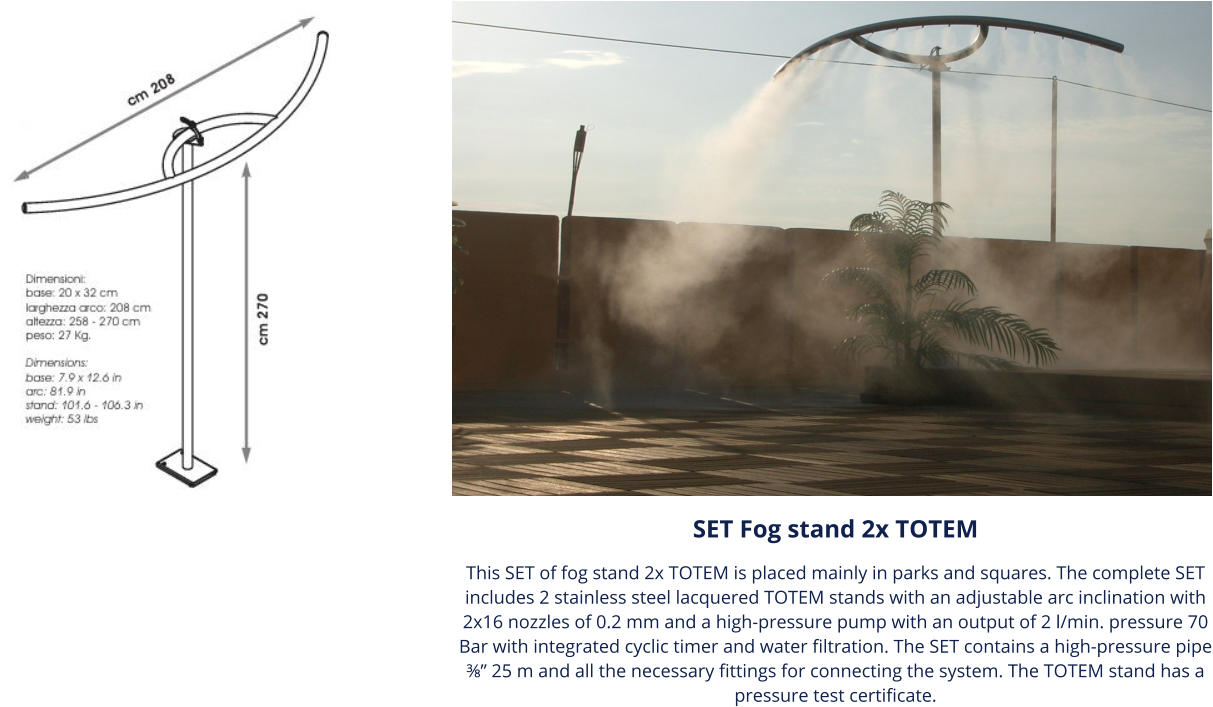 SET Fog stand 2x TOTEM This SET of fog stand 2x TOTEM is placed mainly in parks and squares. The complete SET includes 2 stainless steel lacquered TOTEM stands with an adjustable arc inclination with 2x16 nozzles of 0.2 mm and a high-pressure pump with an output of 2 l/min. pressure 70 Bar with integrated cyclic timer and water filtration. The SET contains a high-pressure pipe ⅜” 25 m and all the necessary fittings for connecting the system. The TOTEM stand has a pressure test certificate.