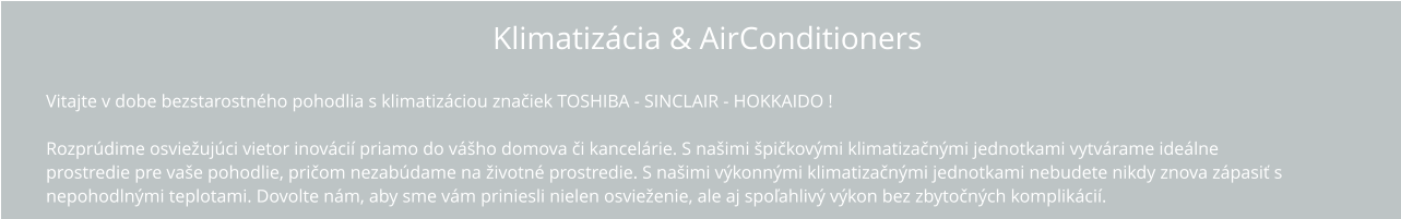 Klimatizácia & AirConditioners Vitajte v dobe bezstarostného pohodlia s klimatizáciou TOSHIBA !  Rozprúdime osviežujúci vietor inovácií priamo do vášho domova či kancelárie. S našimi špičkovými klimatizačnými jednotkami vytvárame ideálne  prostredie pre vaše pohodlie, pričom nezabúdame na životné prostredie. S našimi výkonnými klimatizačnými jednotkami nebudete nikdy znova zápasiť s  nepohodlnými teplotami. Dovolte nám, aby sme vám priniesli nielen osvieženie, ale aj spoľahlivý výkon bez zbytočných komplikácií.   Vitajte v dobe bezstarostného pohodlia s klimatizáciou značiek TOSHIBA - SINCLAIR - HOKKAIDO !  Rozprúdime osviežujúci vietor inovácií priamo do vášho domova či kancelárie. S našimi špičkovými klimatizačnými jednotkami vytvárame ideálne  prostredie pre vaše pohodlie, pričom nezabúdame na životné prostredie. S našimi výkonnými klimatizačnými jednotkami nebudete nikdy znova zápasiť s  nepohodlnými teplotami. Dovolte nám, aby sme vám priniesli nielen osvieženie, ale aj spoľahlivý výkon bez zbytočných komplikácií.   Klimatizácia & AirConditioners