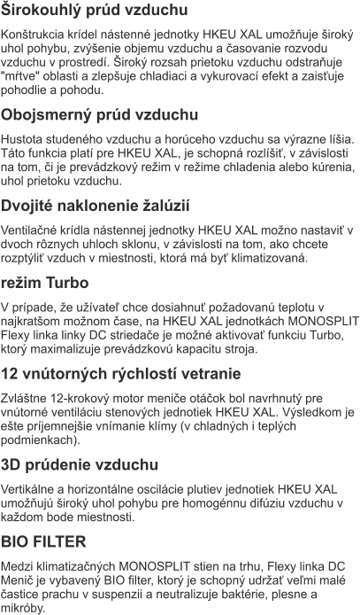 Širokouhlý prúd vzduchu Konštrukcia krídel nástenné jednotky HKEU XAL umožňuje široký uhol pohybu, zvýšenie objemu vzduchu a časovanie rozvodu vzduchu v prostredí. Široký rozsah prietoku vzduchu odstraňuje "mŕtve" oblasti a zlepšuje chladiaci a vykurovací efekt a zaisťuje pohodlie a pohodu. Obojsmerný prúd vzduchu Hustota studeného vzduchu a horúceho vzduchu sa výrazne líšia. Táto funkcia platí pre HKEU XAL, je schopná rozlíšiť, v závislosti na tom, či je prevádzkový režim v režime chladenia alebo kúrenia, uhol prietoku vzduchu. Dvojité naklonenie žalúzií Ventilačné krídla nástennej jednotky HKEU XAL možno nastaviť v dvoch rôznych uhloch sklonu, v závislosti na tom, ako chcete rozptýliť vzduch v miestnosti, ktorá má byť klimatizovaná. režim Turbo V prípade, že užívateľ chce dosiahnuť požadovanú teplotu v najkratšom možnom čase, na HKEU XAL jednotkách MONOSPLIT Flexy linka linky DC striedače je možné aktivovať funkciu Turbo, ktorý maximalizuje prevádzkovú kapacitu stroja. 12 vnútorných rýchlostí vetranie Zvláštne 12-krokový motor meniče otáčok bol navrhnutý pre vnútorné ventiláciu stenových jednotiek HKEU XAL. Výsledkom je ešte príjemnejšie vnímanie klímy (v chladných i teplých podmienkach). 3D prúdenie vzduchu Vertikálne a horizontálne oscilácie plutiev jednotiek HKEU XAL umožňujú široký uhol pohybu pre homogénnu difúziu vzduchu v každom bode miestnosti. BIO FILTER Medzi klimatizačných MONOSPLIT stien na trhu, Flexy linka DC Menič je vybavený BIO filter, ktorý je schopný udržať veľmi malé častice prachu v suspenzii a neutralizuje baktérie, plesne a mikróby.