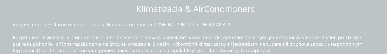 Klimatizácia & AirConditioners Vitajte v dobe bezstarostného pohodlia s klimatizáciou TOSHIBA !  Rozprúdime osviežujúci vietor inovácií priamo do vášho domova či kancelárie. S našimi špičkovými klimatizačnými jednotkami vytvárame ideálne  prostredie pre vaše pohodlie, pričom nezabúdame na životné prostredie. S našimi výkonnými klimatizačnými jednotkami nebudete nikdy znova zápasiť s  nepohodlnými teplotami. Dovolte nám, aby sme vám priniesli nielen osvieženie, ale aj spoľahlivý výkon bez zbytočných komplikácií.   Vitajte v dobe bezstarostného pohodlia s klimatizáciou značiek TOSHIBA - SINCLAIR - HOKKAIDO !  Rozprúdime osviežujúci vietor inovácií priamo do vášho domova či kancelárie. S našimi špičkovými klimatizačnými jednotkami vytvárame ideálne prostredie  pre vaše pohodlie, pričom nezabúdame na životné prostredie. S našimi výkonnými klimatizačnými jednotkami nebudete nikdy znova zápasiť s nepohodlnými  teplotami. Dovolte nám, aby sme vám priniesli nielen osvieženie, ale aj spoľahlivý výkon bez zbytočných komplikácií.   Klimatizácia & AirConditioners