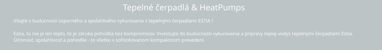 Tepelné čerpadlá & HeatPumps Vitajte v budúcnosti úsporného a spoľahlivého vykurovania s tepelnými čerpadlami ESTIA !  Estia, to nie je len teplo, to je záruka pohodlia bez kompromisov. Investujte do budúcnosti vykurovania a prípravy teplaj vodys tepelnými čerpadlami Estia.  Účinnosť, spoľahlivosť a pohodlie - to všetko v sofistikovanom kompaktnom prevedení.