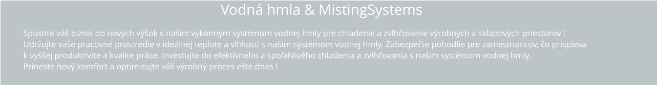 Vodná hmla & MistingSystems Spustite váš biznis do nových výšok s naším výkonným systémom vodnej hmly pre chladenie a zvlhčovanie výrobných a skladových priestorov ! Udržujte vaše pracovné prostredie v ideálnej teplote a vlhkosti s naším systémom vodnej hmly. Zabezpečte pohodlie pre zamestnancov, čo prispieva k vyššej produktivite a kvalite práce. Investujte do efektívneho a spoľahlivého chladenia a zvlhčovania s naším systémom vodnej hmly.  Prineste nový komfort a optimizujte váš výrobný proces ešte dnes !